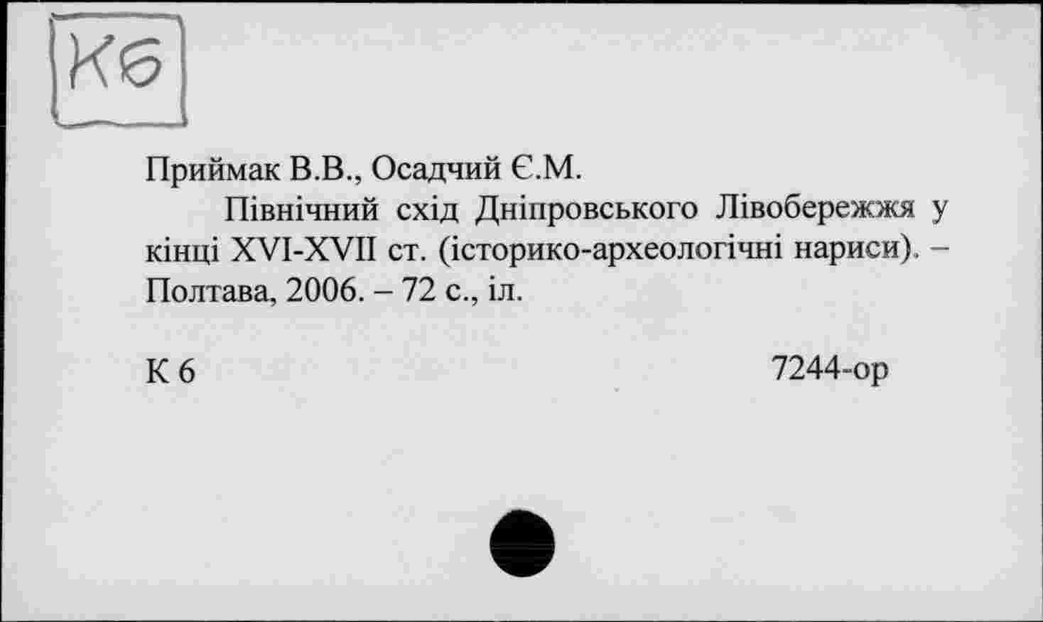 ﻿Приймак В.В., Осадчий Є.М.
Північний схід Дніпровського Лівобережжя у кінці XVI-XVII ст. (історико-археологічні нариси). -Полтава, 2006. - 72 с., іл.
К 6
7244-ор